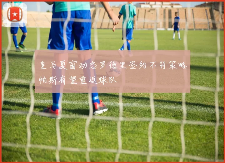 皇马夏窗动态罗德里签约不符策略帕斯有望重返球队