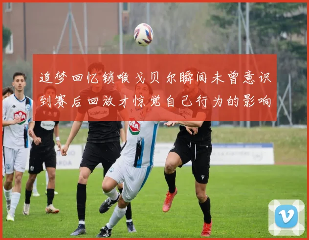 追梦回忆锁喉戈贝尔瞬间未曾意识到赛后回放才惊觉自己行为的影响