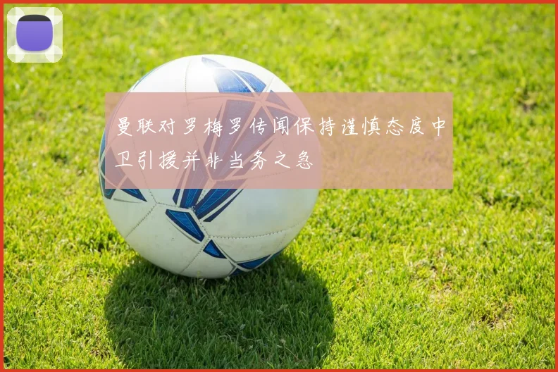 曼联对罗梅罗传闻保持谨慎态度中卫引援并非当务之急