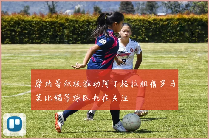 摩纳哥积极推动阿丁格拉租借罗马莱比锡等球队也在关注