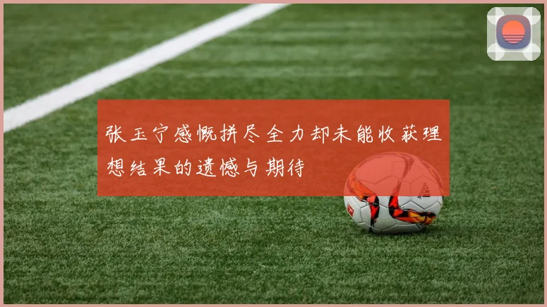 张玉宁感慨拼尽全力却未能收获理想结果的遗憾与期待