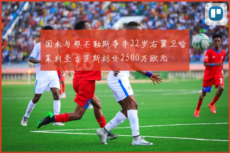 国米与那不勒斯争夺22岁右翼卫哈莱利圣吉罗斯标价2500万欧元