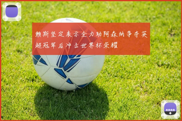 赖斯坚定表示全力助阿森纳争夺英超冠军后冲击世界杯荣耀