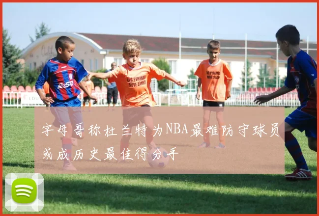 字母哥称杜兰特为NBA最难防守球员或成历史最佳得分手