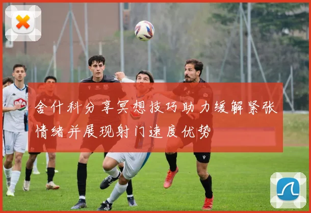 舍什科分享冥想技巧助力缓解紧张情绪并展现射门速度优势