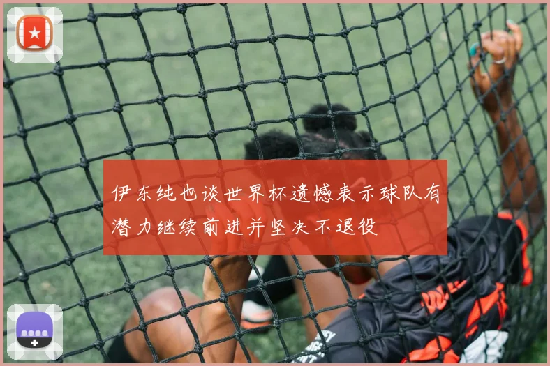 伊东纯也谈世界杯遗憾表示球队有潜力继续前进并坚决不退役