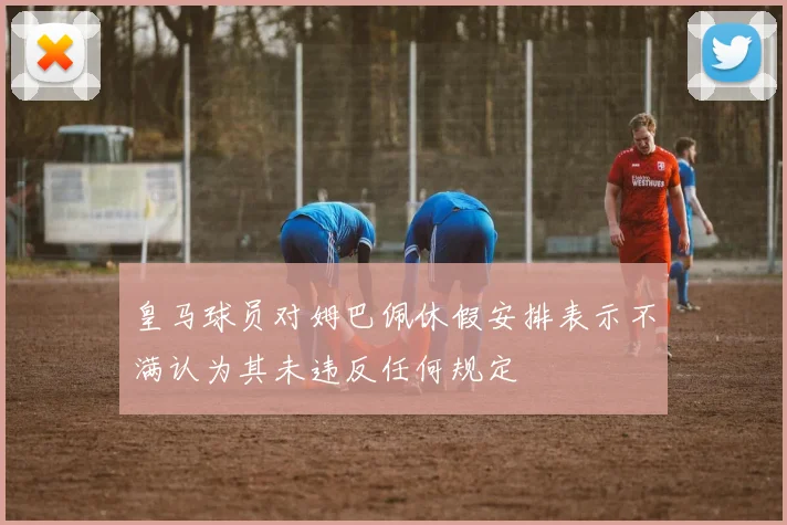 皇马球员对姆巴佩休假安排表示不满认为其未违反任何规定