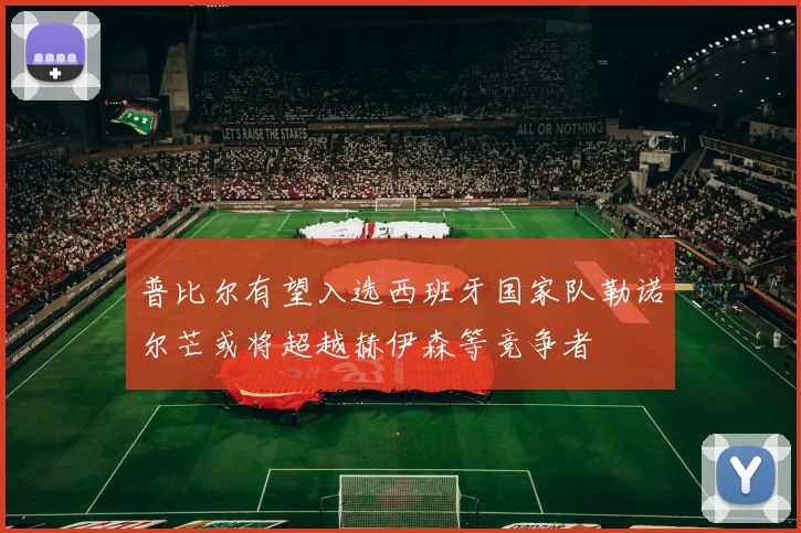 普比尔有望入选西班牙国家队勒诺尔芒或将超越赫伊森等竞争者