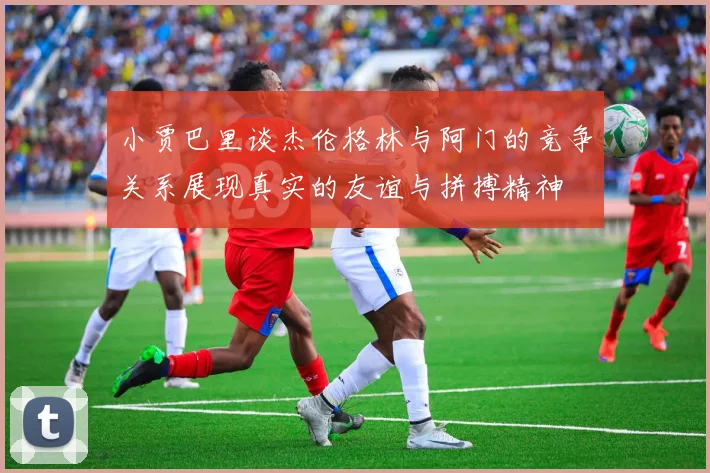 小贾巴里谈杰伦格林与阿门的竞争关系展现真实的友谊与拼搏精神