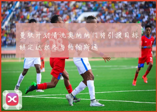 曼联计划清洗奥纳纳门将引援目标锁定达尔洛与约翰斯通