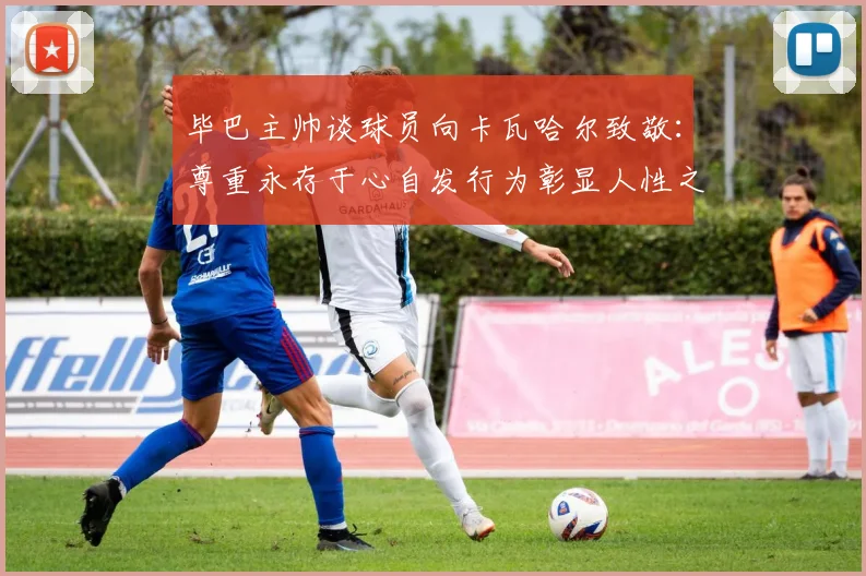 毕巴主帅谈球员向卡瓦哈尔致敬：尊重永存于心自发行为彰显人性之美