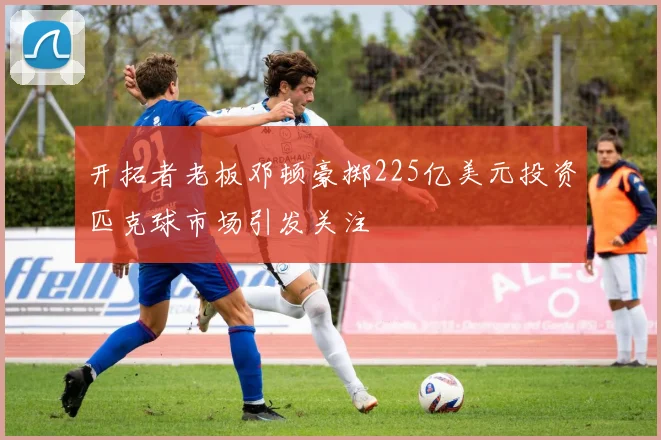 开拓者老板邓顿豪掷225亿美元投资匹克球市场引发关注