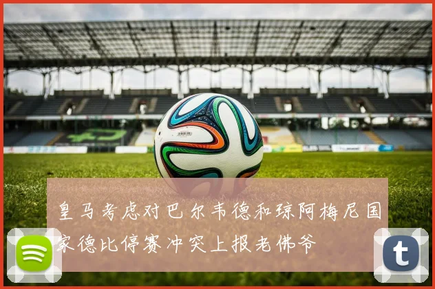 皇马考虑对巴尔韦德和琼阿梅尼国家德比停赛冲突上报老佛爷